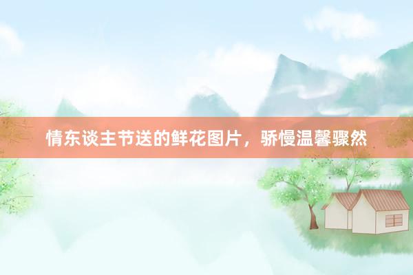 情东谈主节送的鲜花图片，骄慢温馨骤然