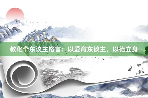教化个东谈主格言：以爱育东谈主，以德立身